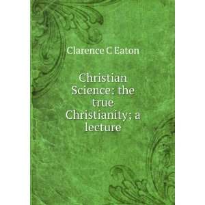   Science the true Christianity; a lecture Clarence C Eaton Books