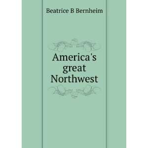  Americas great Northwest Beatrice B Bernheim Books